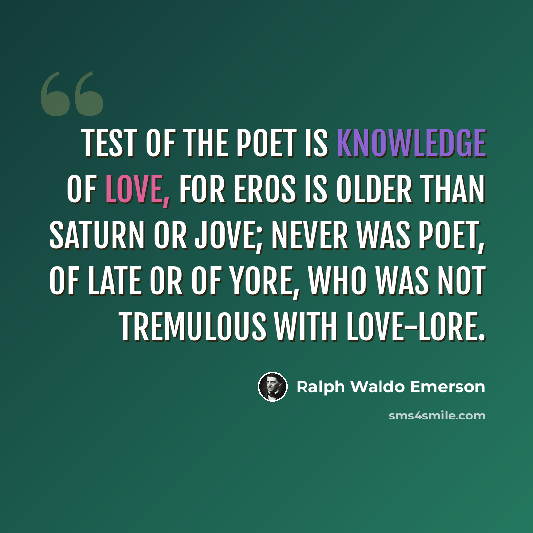 “Test of the poet is knowledge of love, For Eros is older than Saturn or Jove; Never was poet, of late or of yore, Who was not tremulous with love-lore.” quote by Ralph Waldo Emerson