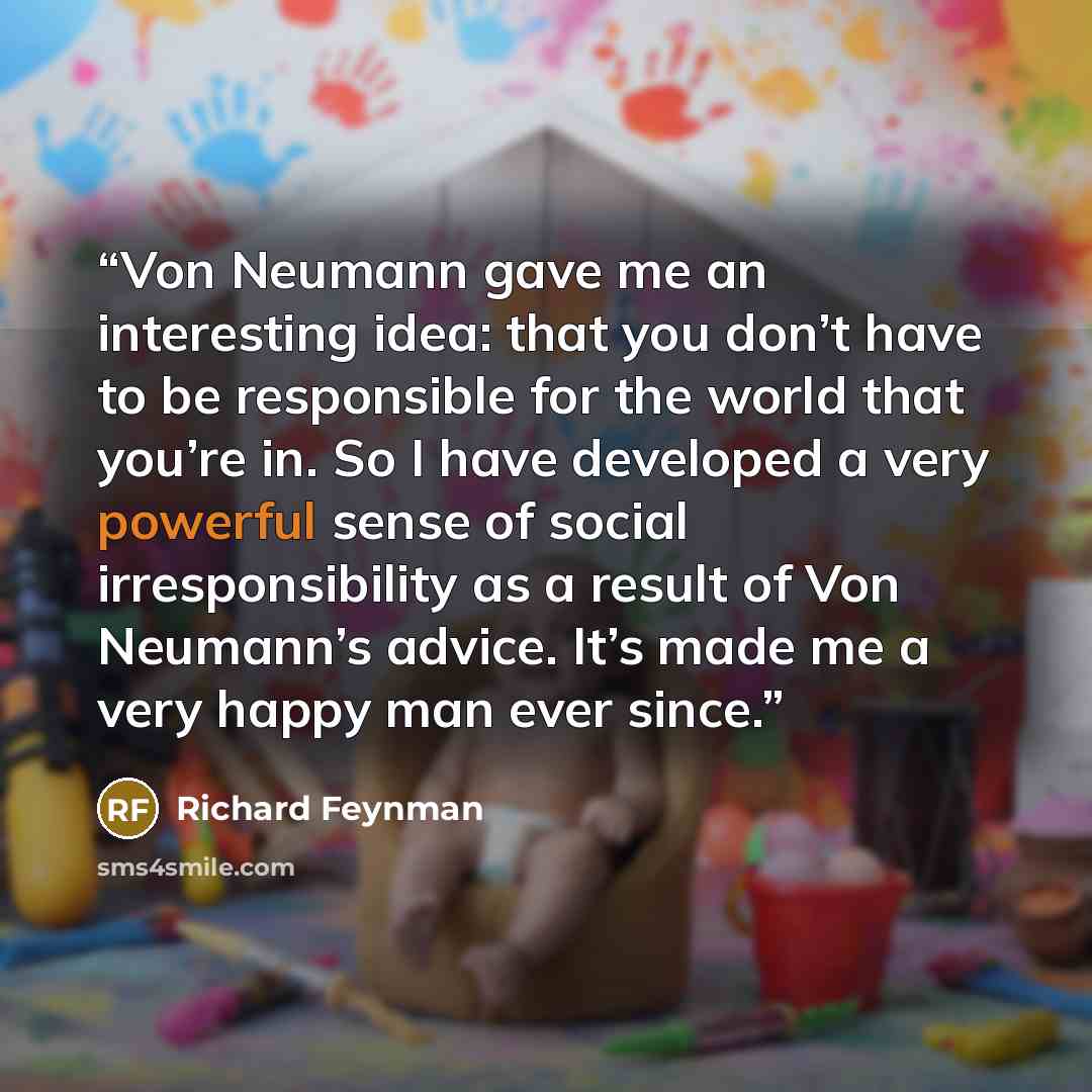 “Von Neumann gave me an interesting idea: that you don’t have to be responsible for the world that you’re in. So I have developed a very powerful sense of social irresponsibility as a result of Von Neumann’s advice. It’s made me a very happy man ever since.” quote by Richard Feynman