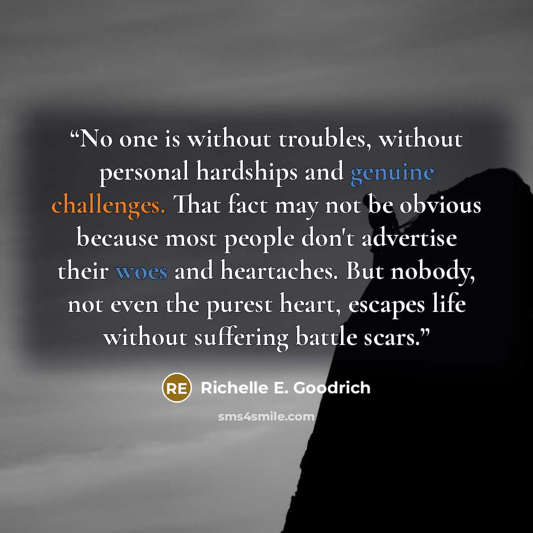 “No one is without troubles, without personal hardships and genuine challenges. That fact may not be obvious because most people don't advertise their woes and heartaches. But nobody, not even the purest heart, escapes life without suffering battle scars.” quote by Richelle E. Goodrich