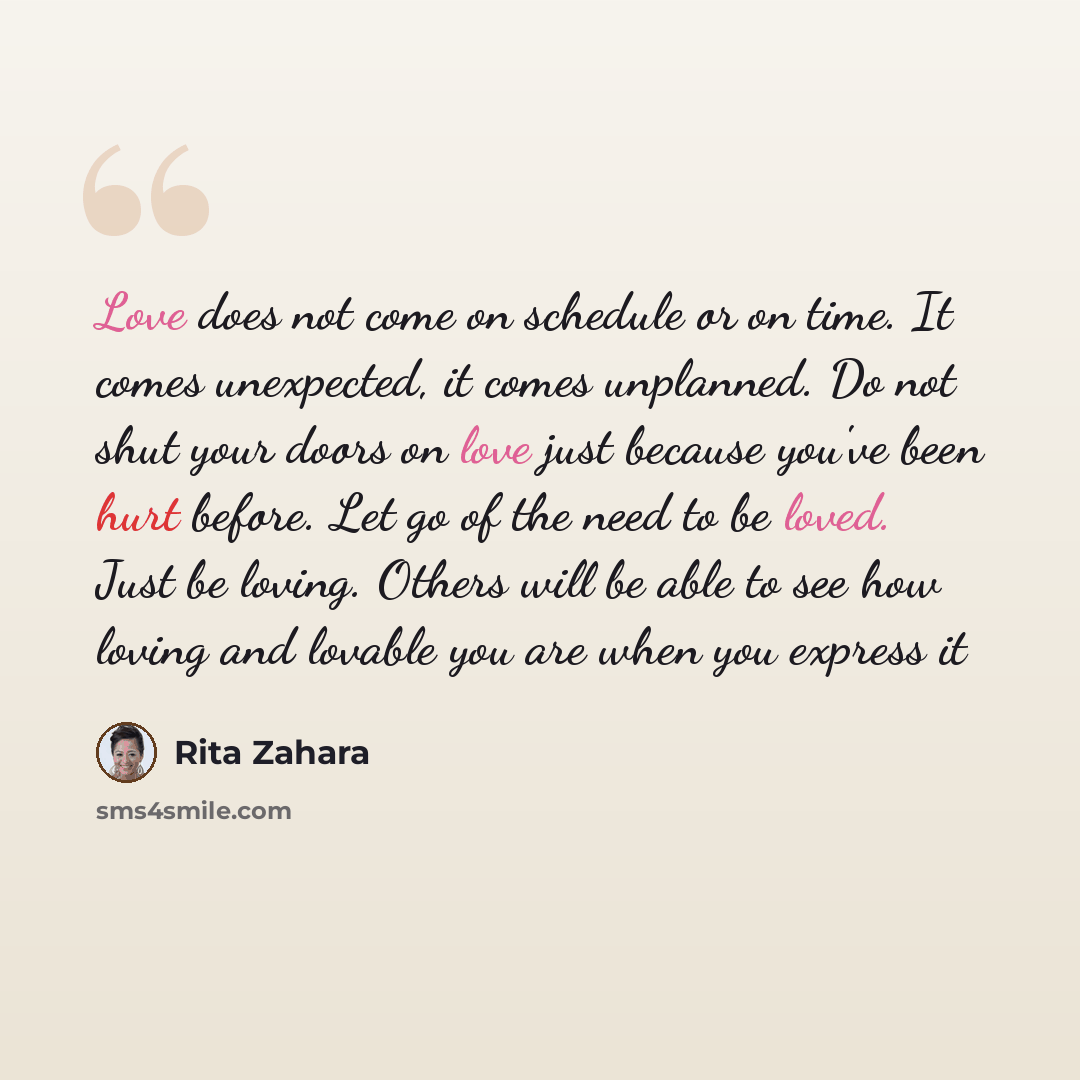 “Love does not come on schedule or on time. It comes unexpected, it comes unplanned. Do not shut your doors on love just because you've been hurt before. Let go of the need to be loved. Just be loving. Others will be able to see how loving and lovable you are when you express it” quote by Rita Zahara