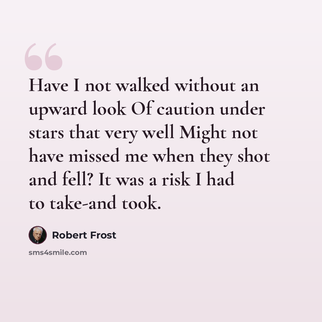 “Have I not walked without an upward look Of caution under stars that very well Might not have missed me when they shot and fell? It was a risk I had to take-and took.” quote by Robert Frost