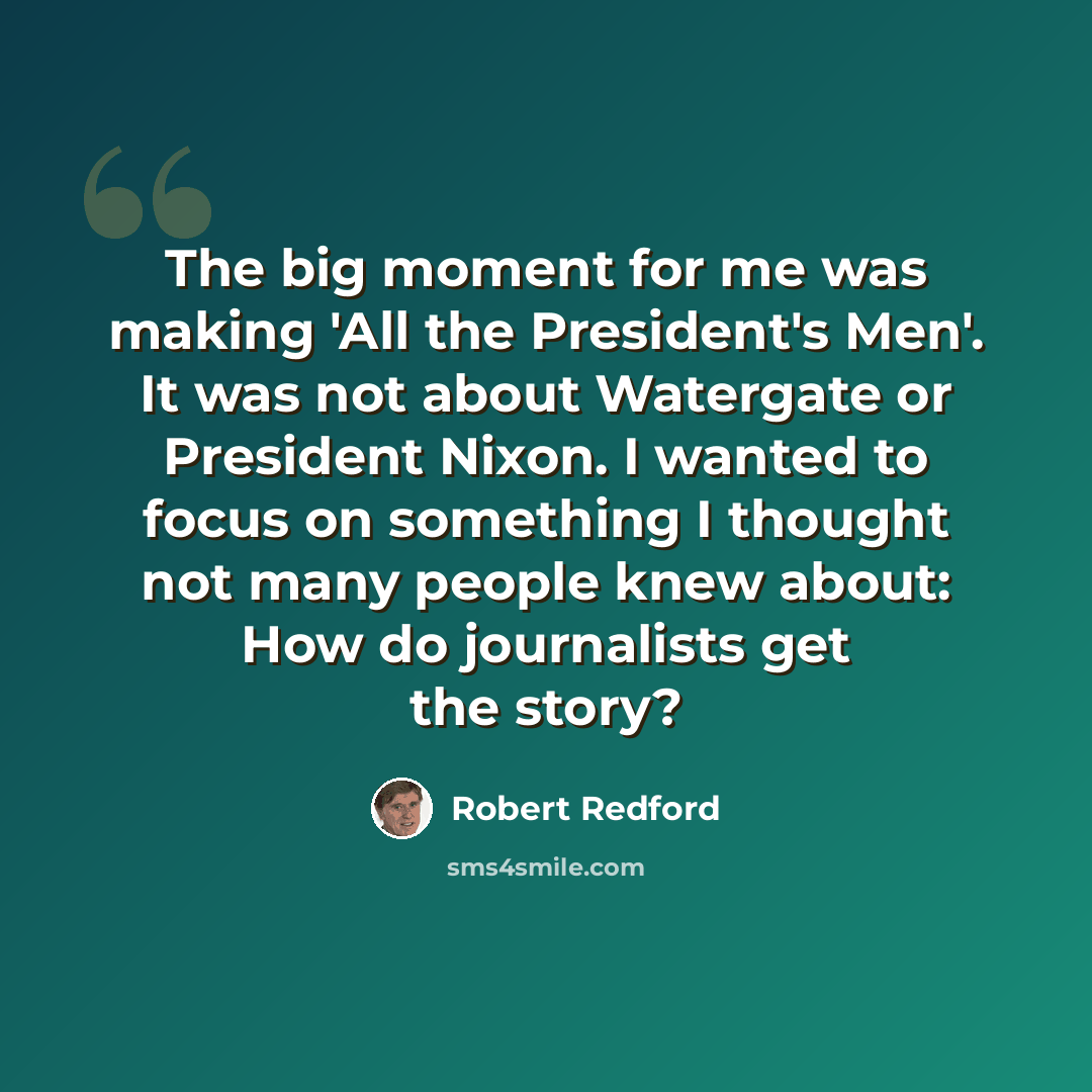 “The big moment for me was making 'All the President's Men'. It was not about Watergate or President Nixon. I wanted to focus on something I thought not many people knew about: How do journalists get the story?” quote by Robert Redford