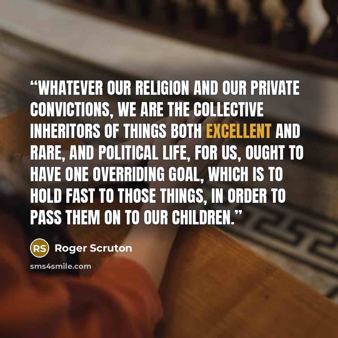 “Whatever our religion and our private convictions, we are the collective inheritors of things both excellent and rare, and political life, for us, ought to have one overriding goal, which is to hold fast to those things, in order to pass them on to our children.” quote by Roger Scruton