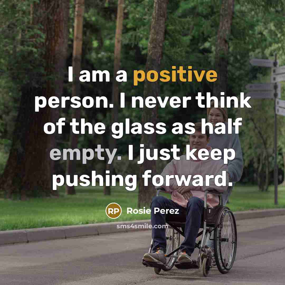 “I am a positive person. I never think of the glass as half empty. I just keep pushing forward.” quote by Rosie Perez