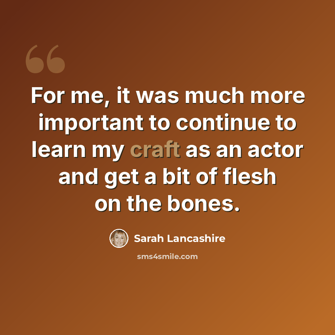 “For me, it was much more important to continue to learn my craft as an actor and get a bit of flesh on the bones.” quote by Sarah Lancashire