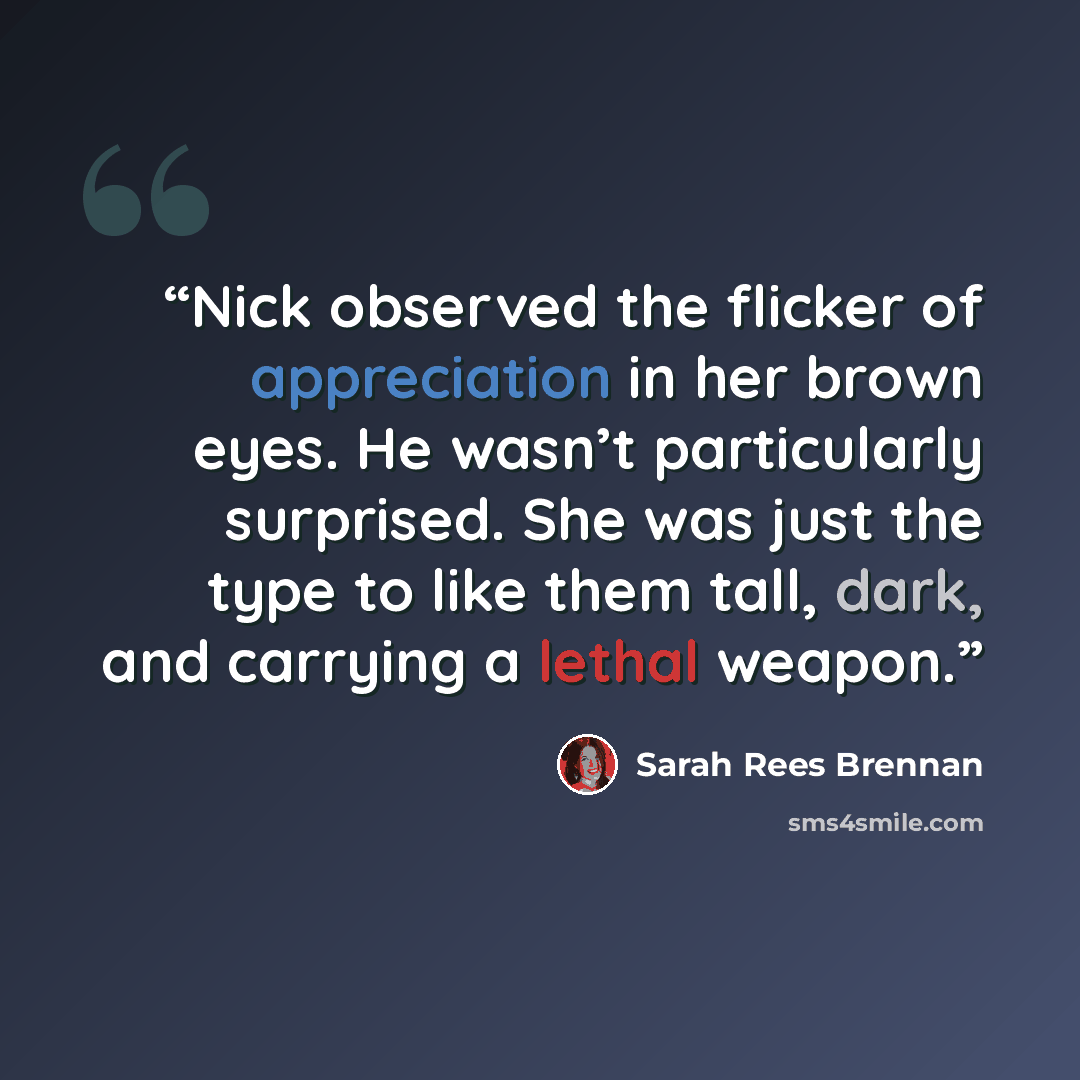 “Nick observed the flicker of appreciation in her brown eyes. He wasn’t particularly surprised. She was just the type to like them tall, dark, and carrying a lethal weapon.” quote by Sarah Rees Brennan