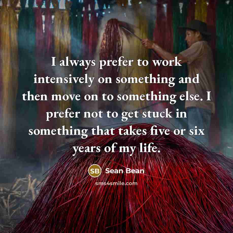“I always prefer to work intensively on something and then move on to something else. I prefer not to get stuck in something that takes five or six years of my life.” quote by Sean Bean