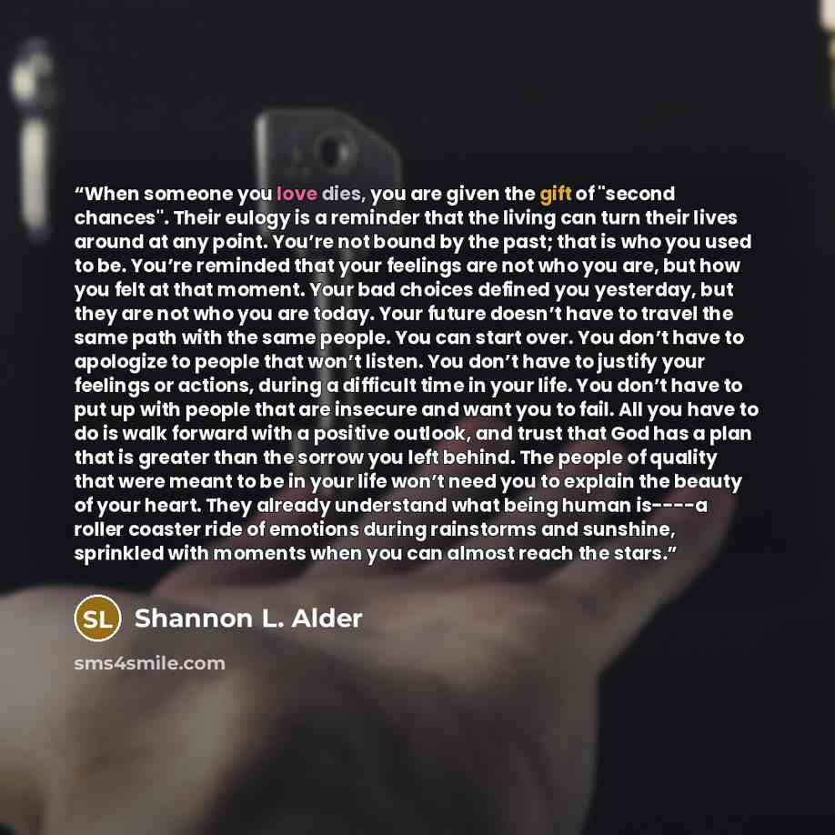 “When someone you love dies, you are given the gift of "second chances". Their eulogy is a reminder that the living can turn their lives around at any point. You’re not bound by the past; that is who you used to be. You’re reminded that your feelings are not who you are, but how you felt at that…” quote by Shannon L. Alder