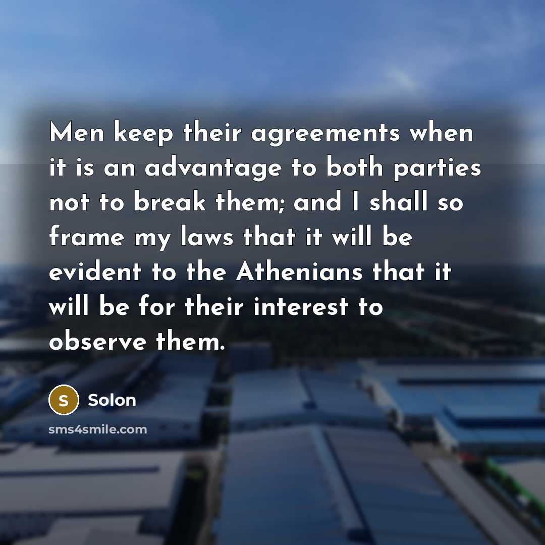 “Men keep their agreements when it is an advantage to both parties not to break them; and I shall so frame my laws that it will be evident to the Athenians that it will be for their interest to observe them.” quote by Solon