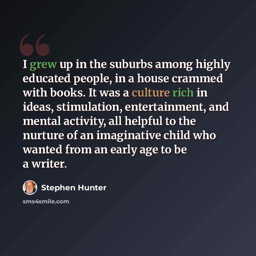 “I grew up in the suburbs among highly educated people, in a house crammed with books. It was a culture rich in ideas, stimulation, entertainment, and mental activity, all helpful to the nurture of an imaginative child who wanted from an early age to be a writer.” quote by Stephen Hunter