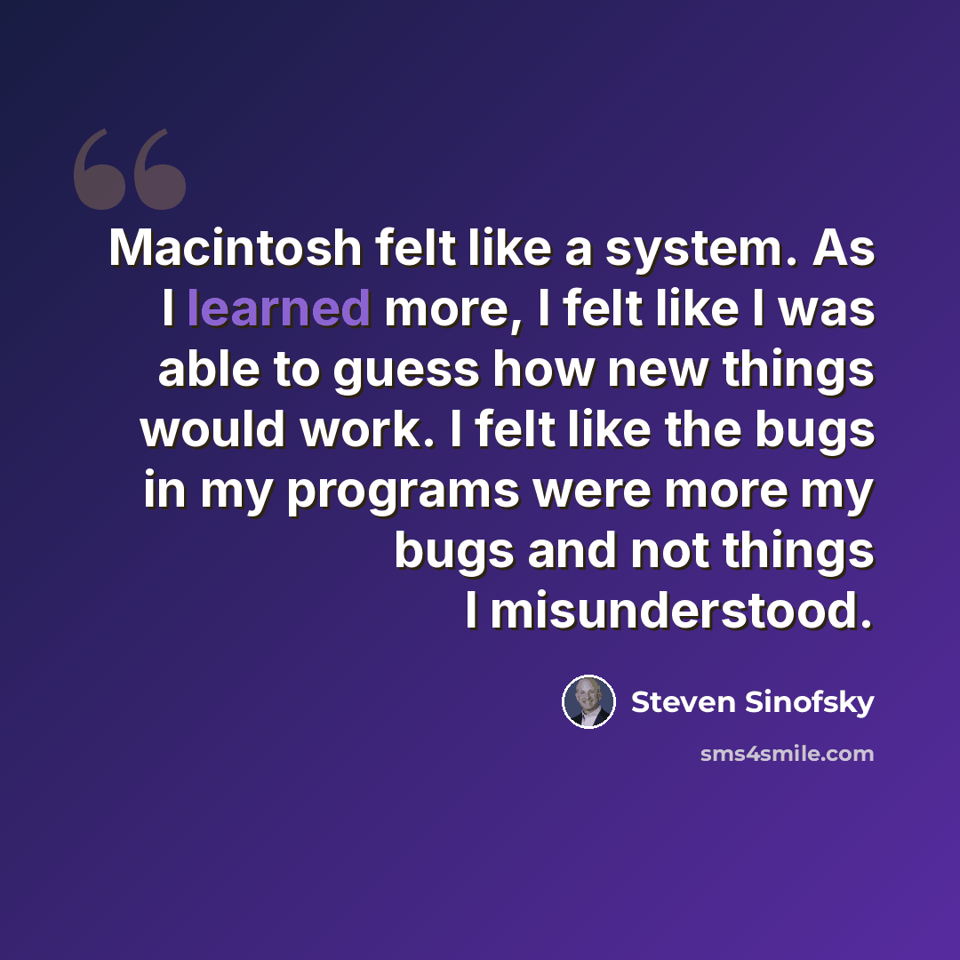 “Macintosh felt like a system. As I learned more, I felt like I was able to guess how new things would work. I felt like the bugs in my programs were more my bugs and not things I misunderstood.” quote by Steven Sinofsky