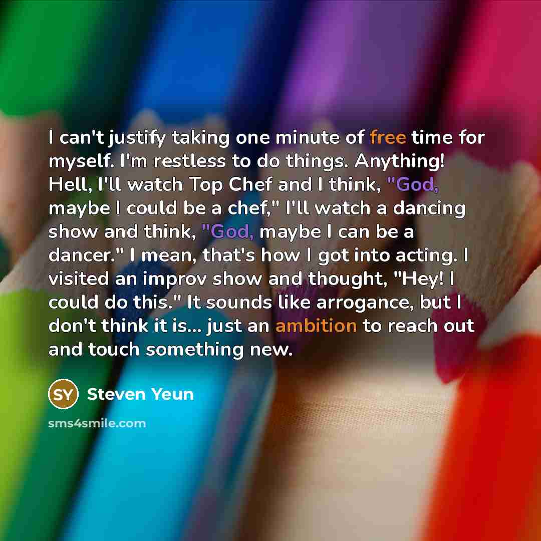 “I can't justify taking one minute of free time for myself. I'm restless to do things. Anything! Hell, I'll watch Top Chef and I think, "God, maybe I could be a chef," I'll watch a dancing show and think, "God, maybe I can be a dancer." I mean, that's how I got into acting. I visited an improv show…” quote by Steven Yeun