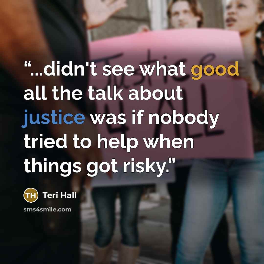 “...didn't see what good all the talk about justice was if nobody tried to help when things got risky.” quote by Teri Hall