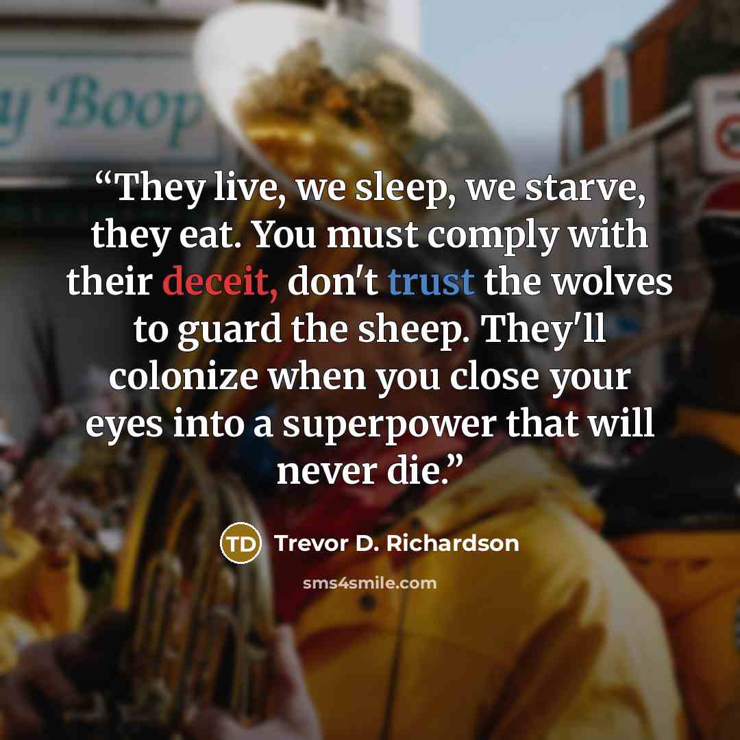 “They live, we sleep, we starve, they eat. You must comply with their deceit, don't trust the wolves to guard the sheep. They'll colonize when you close your eyes into a superpower that will never die.” quote by Trevor D. Richardson