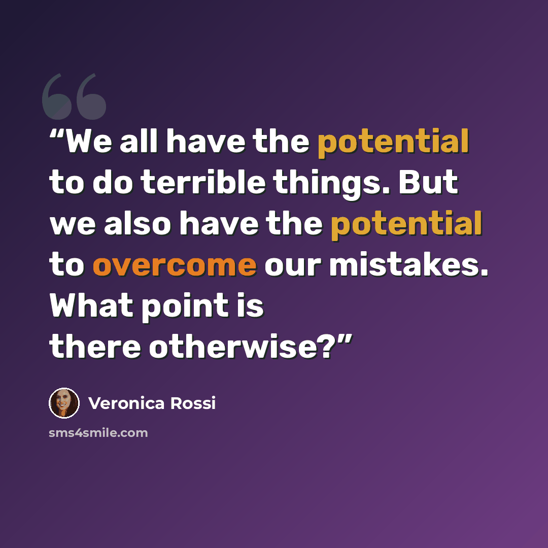 “We all have the potential to do terrible things. But we also have the potential to overcome our mistakes. What point is there otherwise?” quote by Veronica Rossi