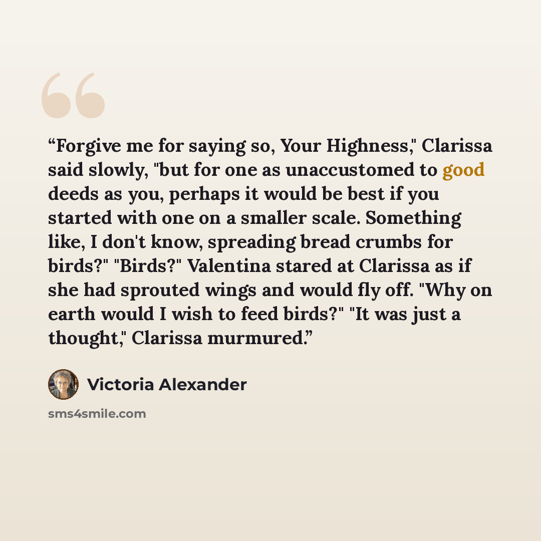 “Forgive me for saying so, Your Highness," Clarissa said slowly, "but for one as unaccustomed to good deeds as you, perhaps it would be best if you started with one on a smaller scale. Something like, I don't know, spreading bread crumbs for birds?" "Birds?" Valentina stared at Clarissa as if she…” quote by Victoria Alexander