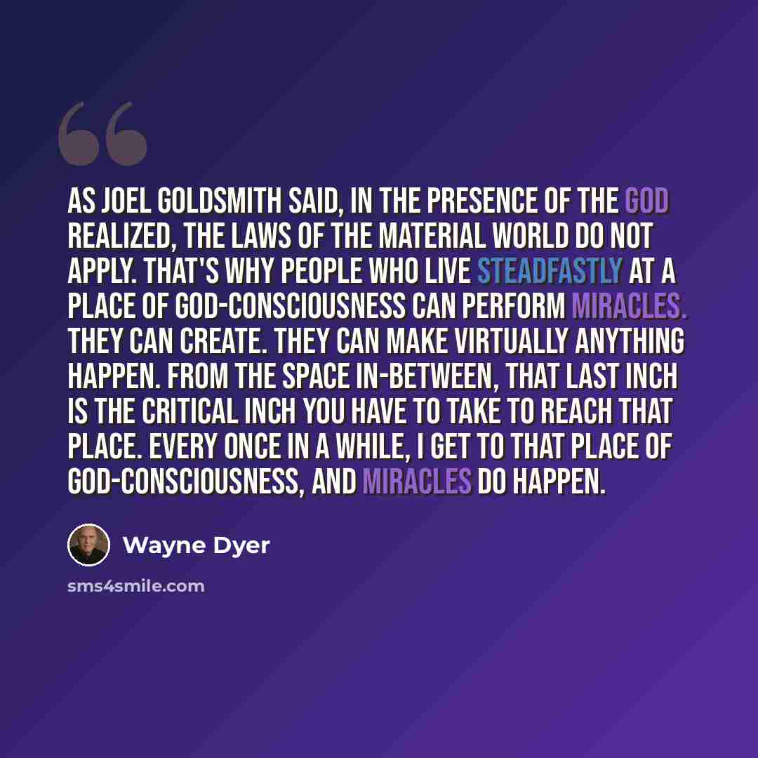“As Joel Goldsmith said, in the presence of the God realized, the laws of the material world do not apply. That's why people who live steadfastly at a place of God-consciousness can perform miracles. They can create. They can make virtually anything happen. From the space in-between, that last inch…” quote by Wayne Dyer