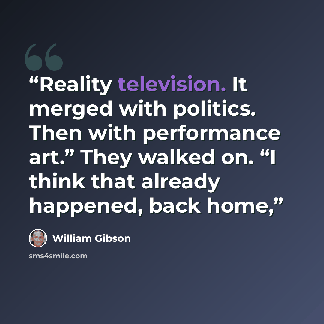 “Reality television. It merged with politics. Then with performance art.” They walked on. “I think that already happened, back home,” quote by William Gibson