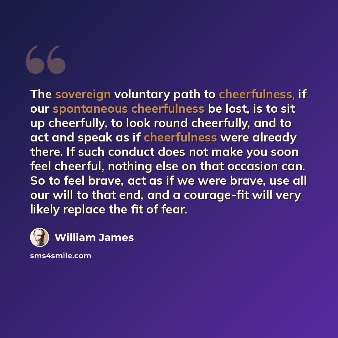 “The sovereign voluntary path to cheerfulness, if our spontaneous cheerfulness be lost, is to sit up cheerfully, to look round cheerfully, and to act and speak as if cheerfulness were already there. If such conduct does not make you soon feel cheerful, nothing else on that occasion can. So to feel…” quote by William James