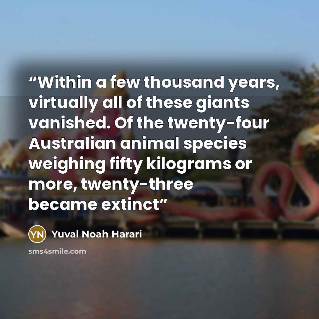 “Within a few thousand years, virtually all of these giants vanished. Of the twenty-four Australian animal species weighing fifty kilograms or more, twenty-three became extinct” quote by Yuval Noah Harari