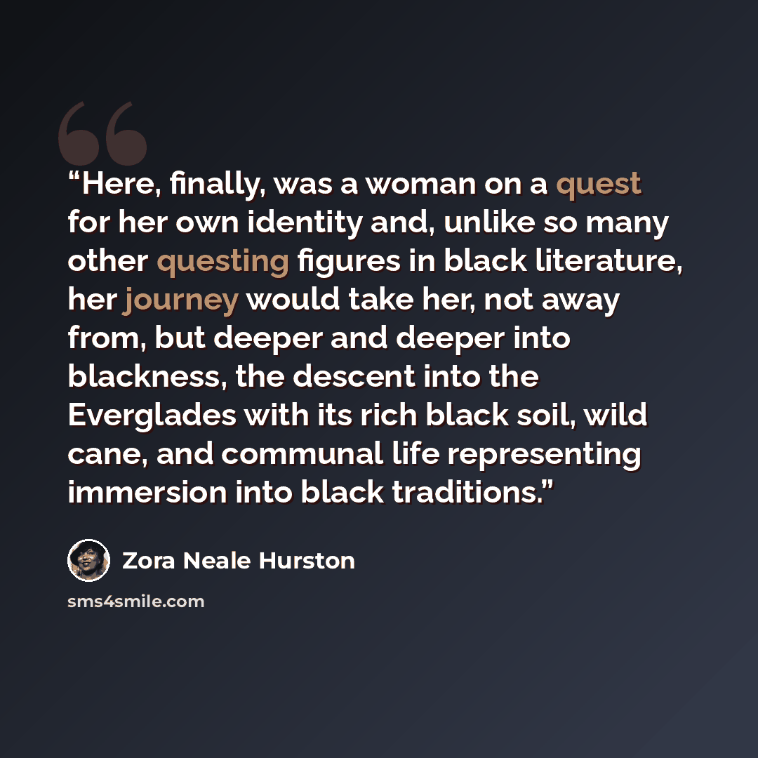 “Here, finally, was a woman on a quest for her own identity and, unlike so many other questing figures in black literature, her journey would take her, not away from, but deeper and deeper into blackness, the descent into the Everglades with its rich black soil, wild cane, and communal life…” quote by Zora Neale Hurston