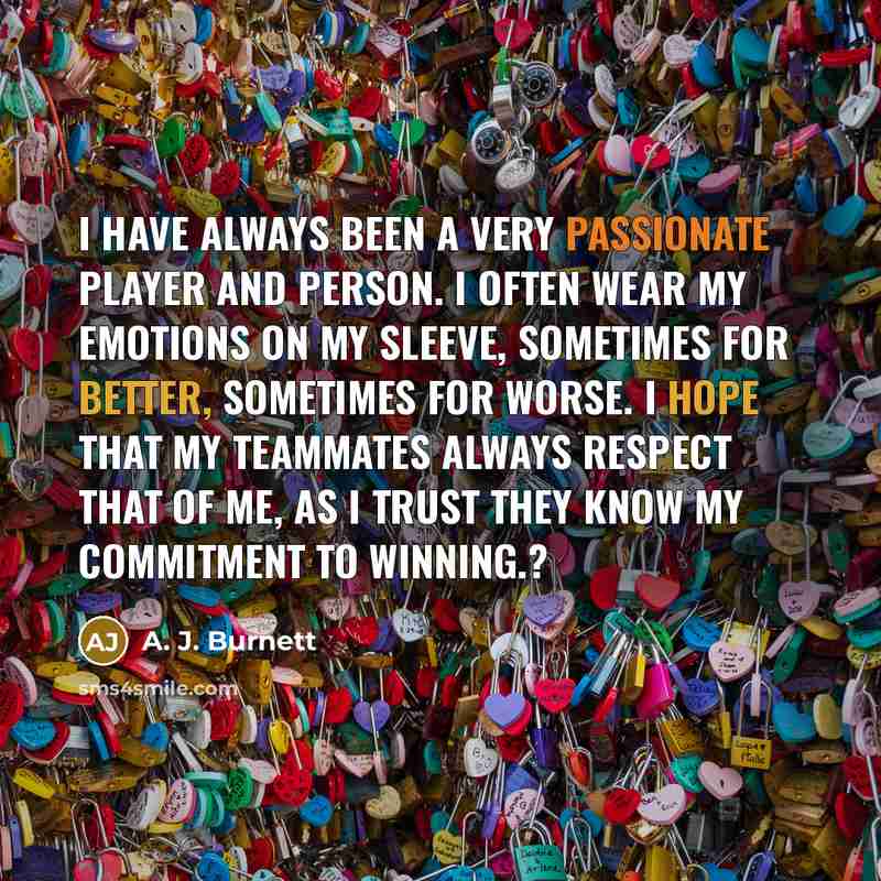“I have always been a very passionate player and person. I often wear my emotions on my sleeve, sometimes for better, sometimes for worse. I hope that my teammates always respect that of me, as I trust they know my commitment to winning.?” quote by A. J. Burnett