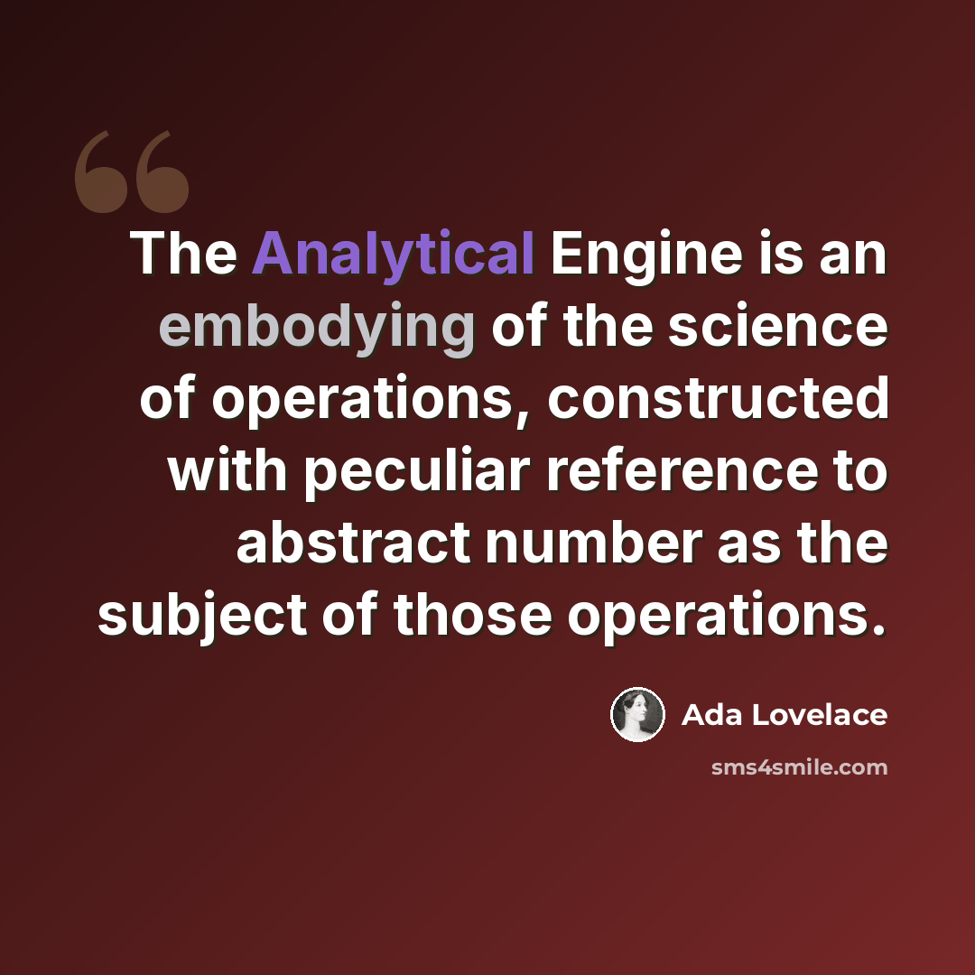 “The Analytical Engine is an embodying of the science of operations, constructed with peculiar reference to abstract number as the subject of those operations.” quote by Ada Lovelace