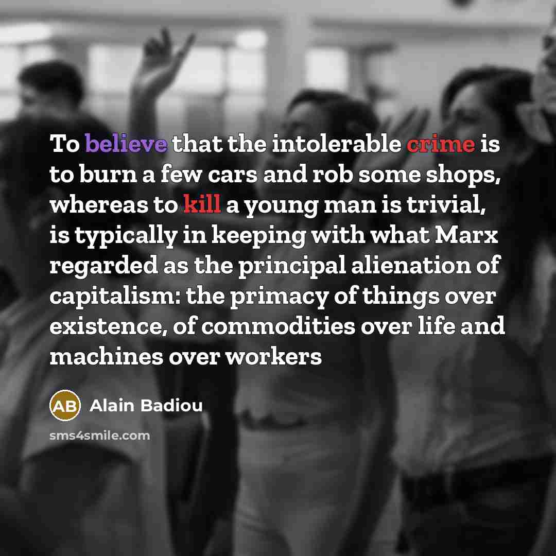 “To believe that the intolerable crime is to burn a few cars and rob some shops, whereas to kill a young man is trivial, is typically in keeping with what Marx regarded as the principal alienation of capitalism: the primacy of things over existence, of commodities over life and machines over workers” quote by Alain Badiou