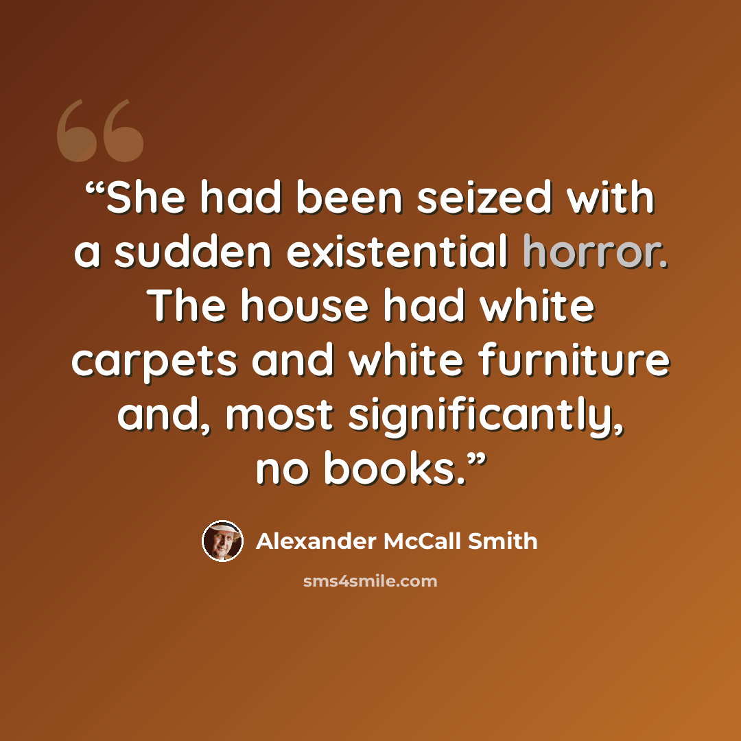 “She had been seized with a sudden existential horror. The house had white carpets and white furniture and, most significantly, no books.” quote by Alexander McCall Smith