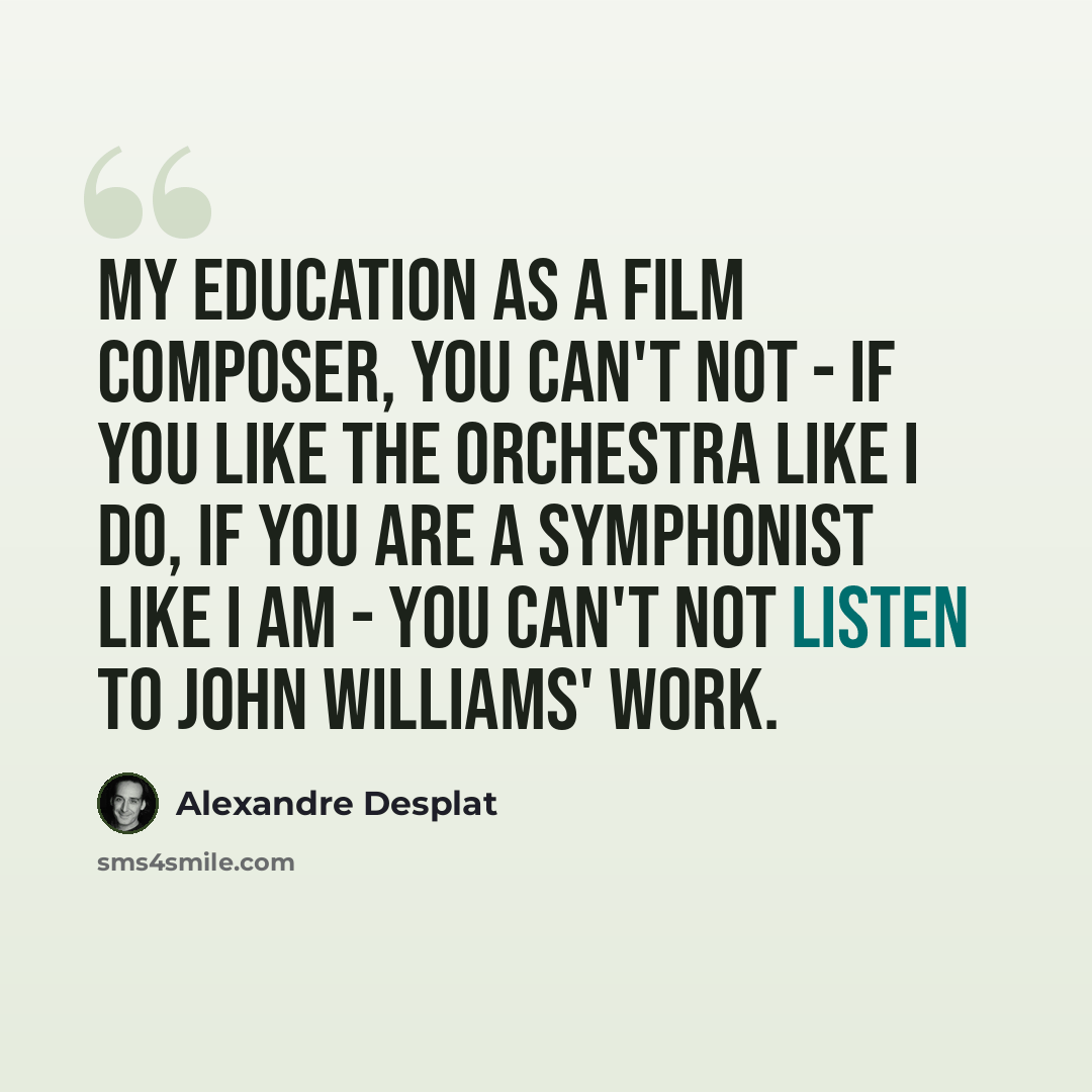 “My education as a film composer, you can't not - if you like the orchestra like I do, if you are a symphonist like I am - you can't not listen to John Williams' work.” quote by Alexandre Desplat