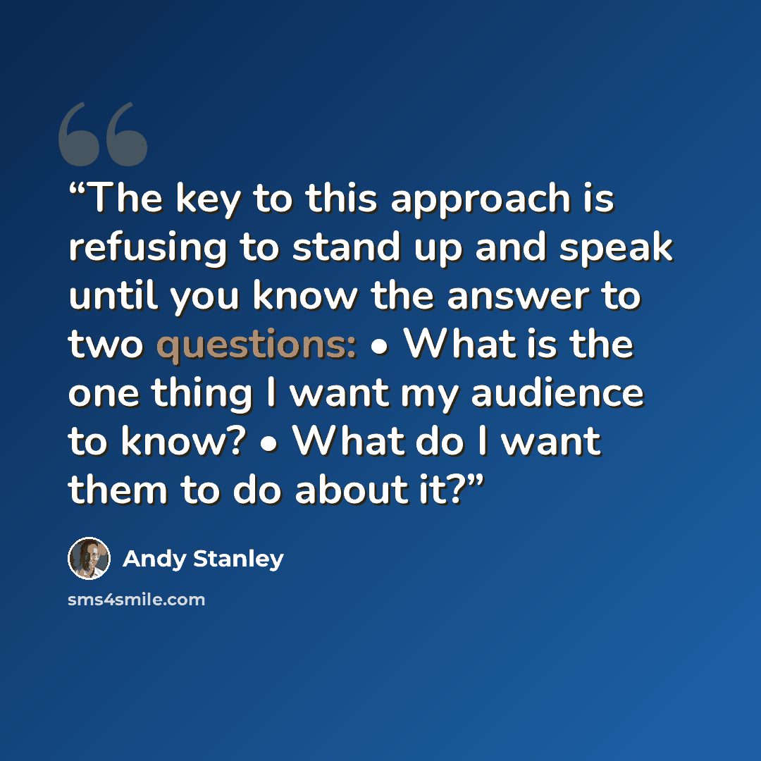 “The key to this approach is refusing to stand up and speak until you know the answer to two questions: • What is the one thing I want my audience to know? • What do I want them to do about it?” quote by Andy Stanley