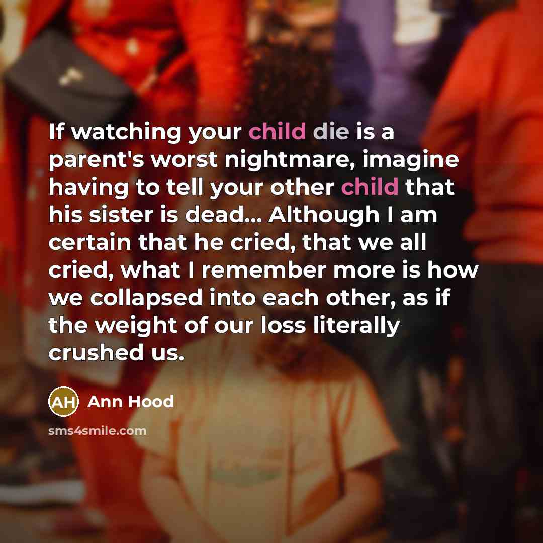 “If watching your child die is a parent's worst nightmare, imagine having to tell your other child that his sister is dead... Although I am certain that he cried, that we all cried, what I remember more is how we collapsed into each other, as if the weight of our loss literally crushed us.” quote by Ann Hood