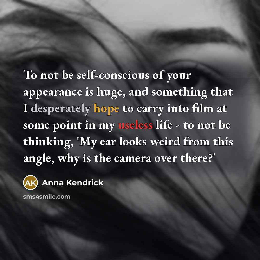 “To not be self-conscious of your appearance is huge, and something that I desperately hope to carry into film at some point in my useless life - to not be thinking, 'My ear looks weird from this angle, why is the camera over there?'” quote by Anna Kendrick