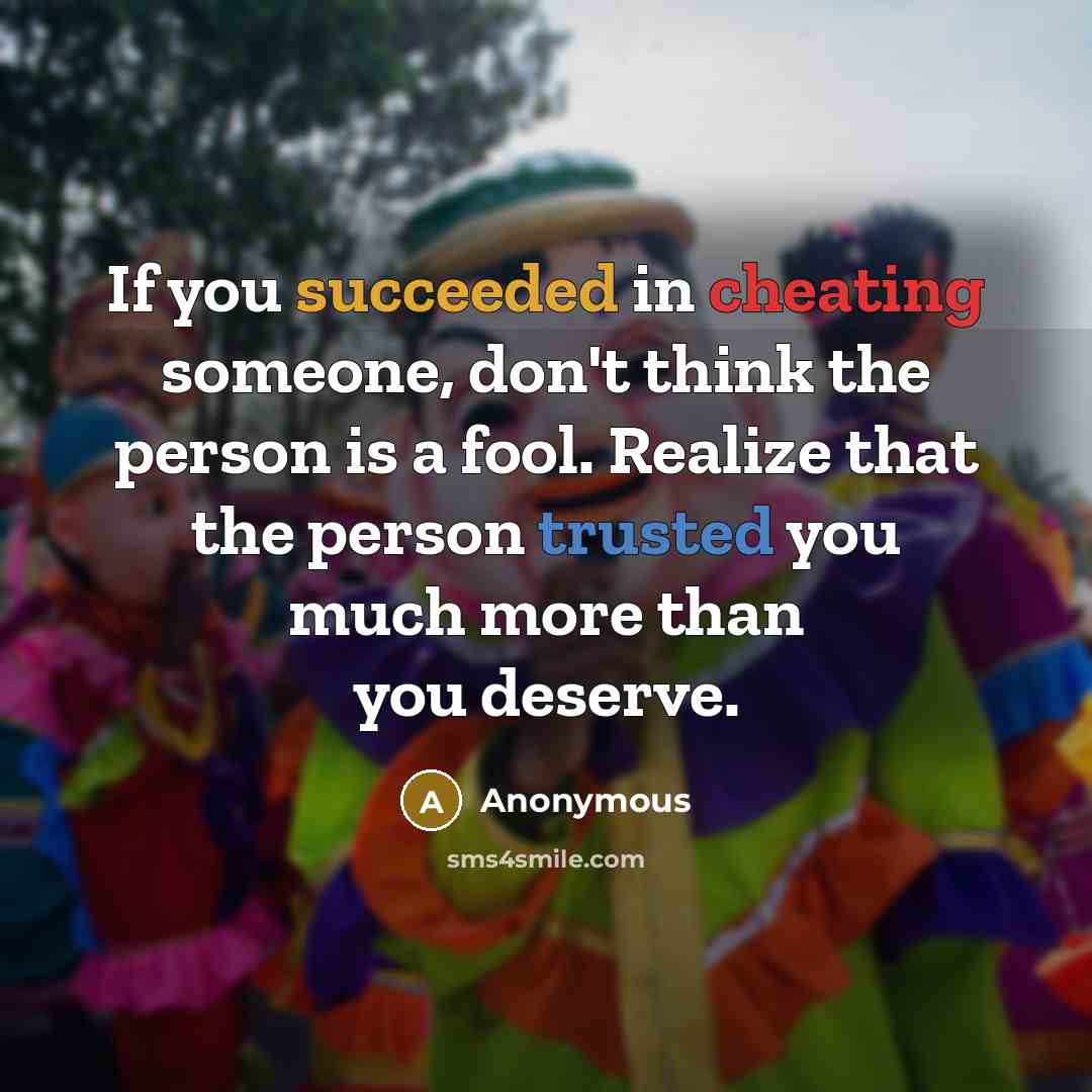 “If you succeeded in cheating someone, don't think the person is a fool. Realize that the person trusted you much more than you deserve.” quote by Anonymous