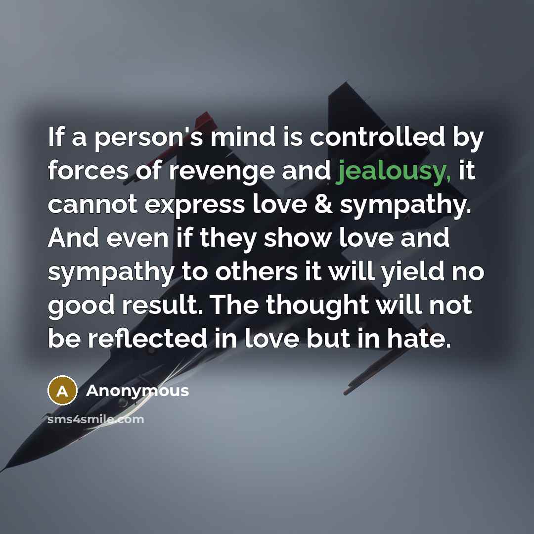 “If a person's mind is controlled by forces of revenge and jealousy, it cannot express love & sympathy. And even if they show love and sympathy to others it will yield no good result. The thought will not be reflected in love but in hate.” quote by Anonymous