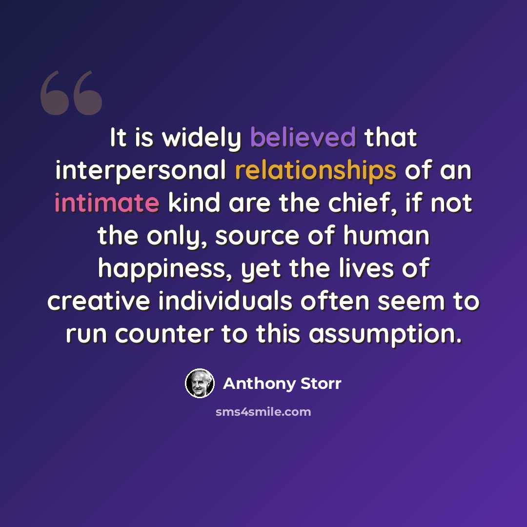 “It is widely believed that interpersonal relationships of an intimate kind are the chief, if not the only, source of human happiness, yet the lives of creative individuals often seem to run counter to this assumption.” quote by Anthony Storr