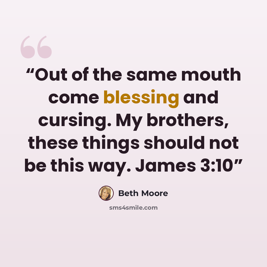 “Out of the same mouth come blessing and cursing. My brothers, these things should not be this way. James 3:10” quote by Beth Moore