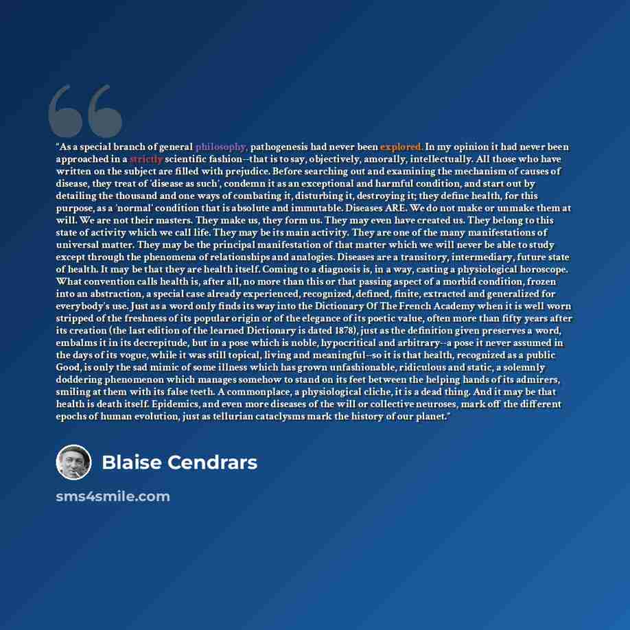 “As a special branch of general philosophy, pathogenesis had never been explored. In my opinion it had never been approached in a strictly scientific fashion--that is to say, objectively, amorally, intellectually. All those who have written on the subject are filled with prejudice. Before searching…” quote by Blaise Cendrars