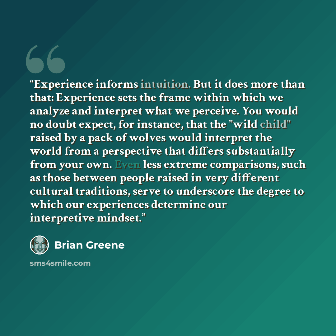 “Experience informs intuition. But it does more than that: Experience sets the frame within which we analyze and interpret what we perceive. You would no doubt expect, for instance, that the "wild child" raised by a pack of wolves would interpret the world from a perspective that differs…” quote by Brian Greene