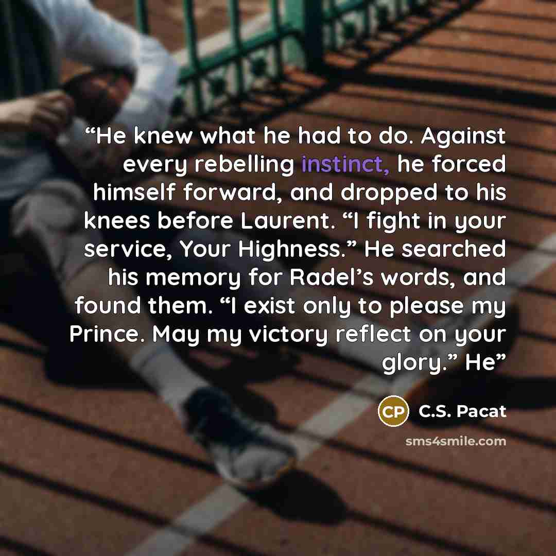 “He knew what he had to do. Against every rebelling instinct, he forced himself forward, and dropped to his knees before Laurent. “I fight in your service, Your Highness.” He searched his memory for Radel’s words, and found them. “I exist only to please my Prince. May my victory reflect on your…” quote by C.S. Pacat