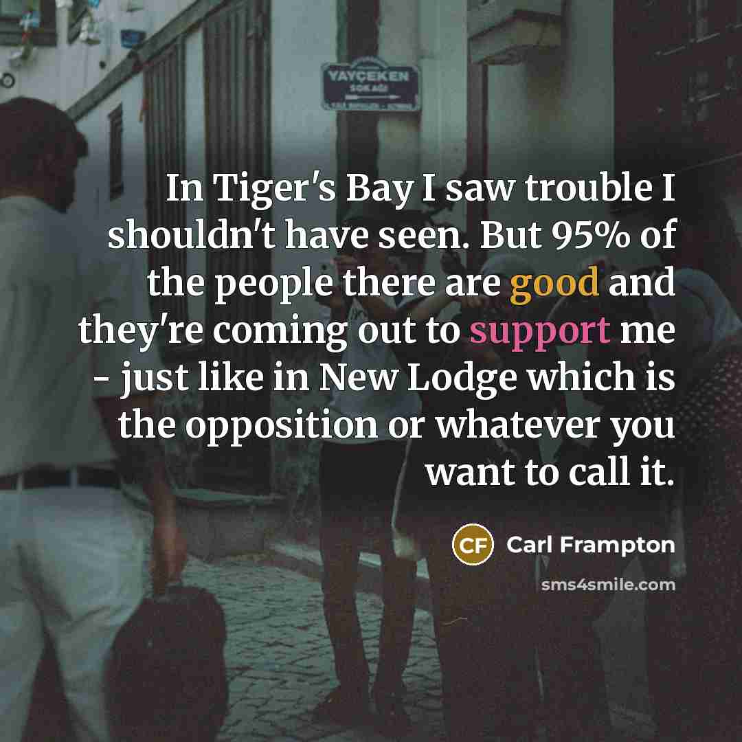“In Tiger's Bay I saw trouble I shouldn't have seen. But 95% of the people there are good and they're coming out to support me - just like in New Lodge which is the opposition or whatever you want to call it.” quote by Carl Frampton