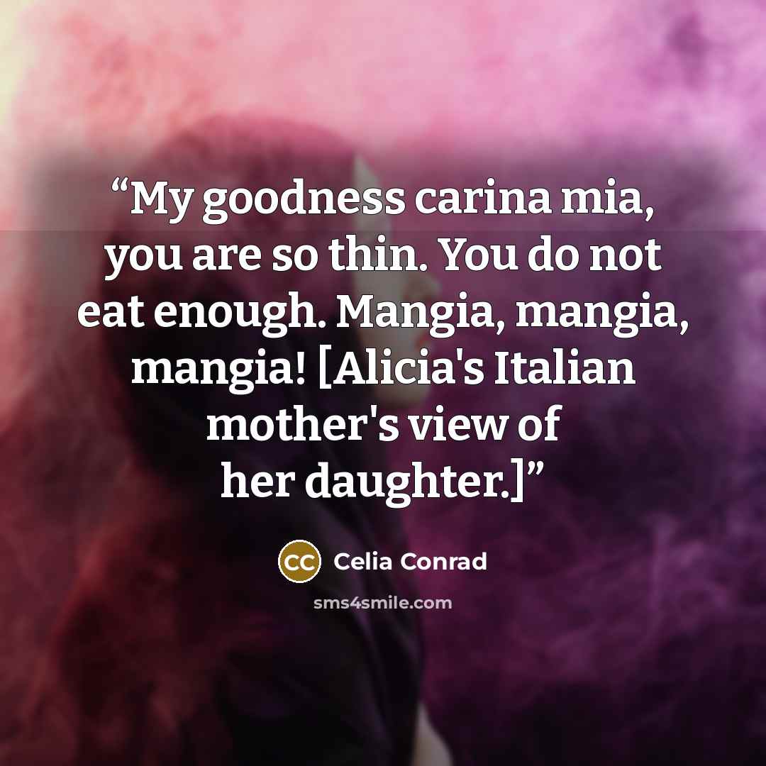 “My goodness carina mia, you are so thin. You do not eat enough. Mangia, mangia, mangia! [Alicia's Italian mother's view of her daughter.]” quote by Celia Conrad