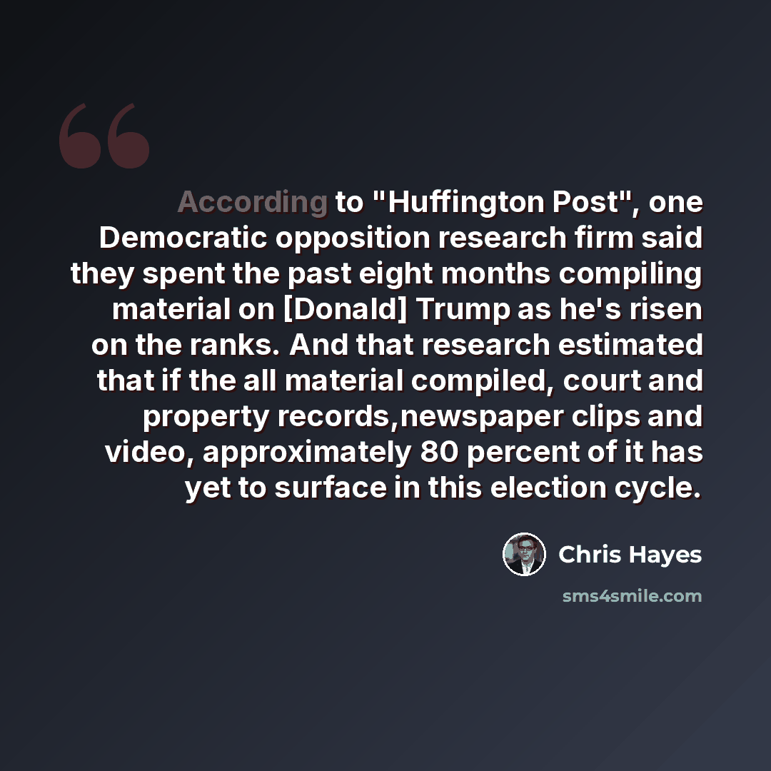 “According to "Huffington Post", one Democratic opposition research firm said they spent the past eight months compiling material on [Donald] Trump as he's risen on the ranks. And that research estimated that if the all material compiled, court and property records,newspaper clips and video…” quote by Chris Hayes