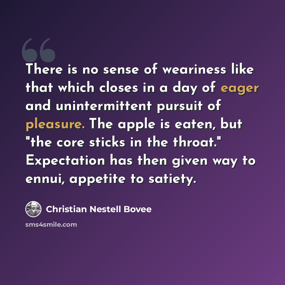 “There is no sense of weariness like that which closes in a day of eager and unintermittent pursuit of pleasure. The apple is eaten, but "the core sticks in the throat." Expectation has then given way to ennui, appetite to satiety.” quote by Christian Nestell Bovee