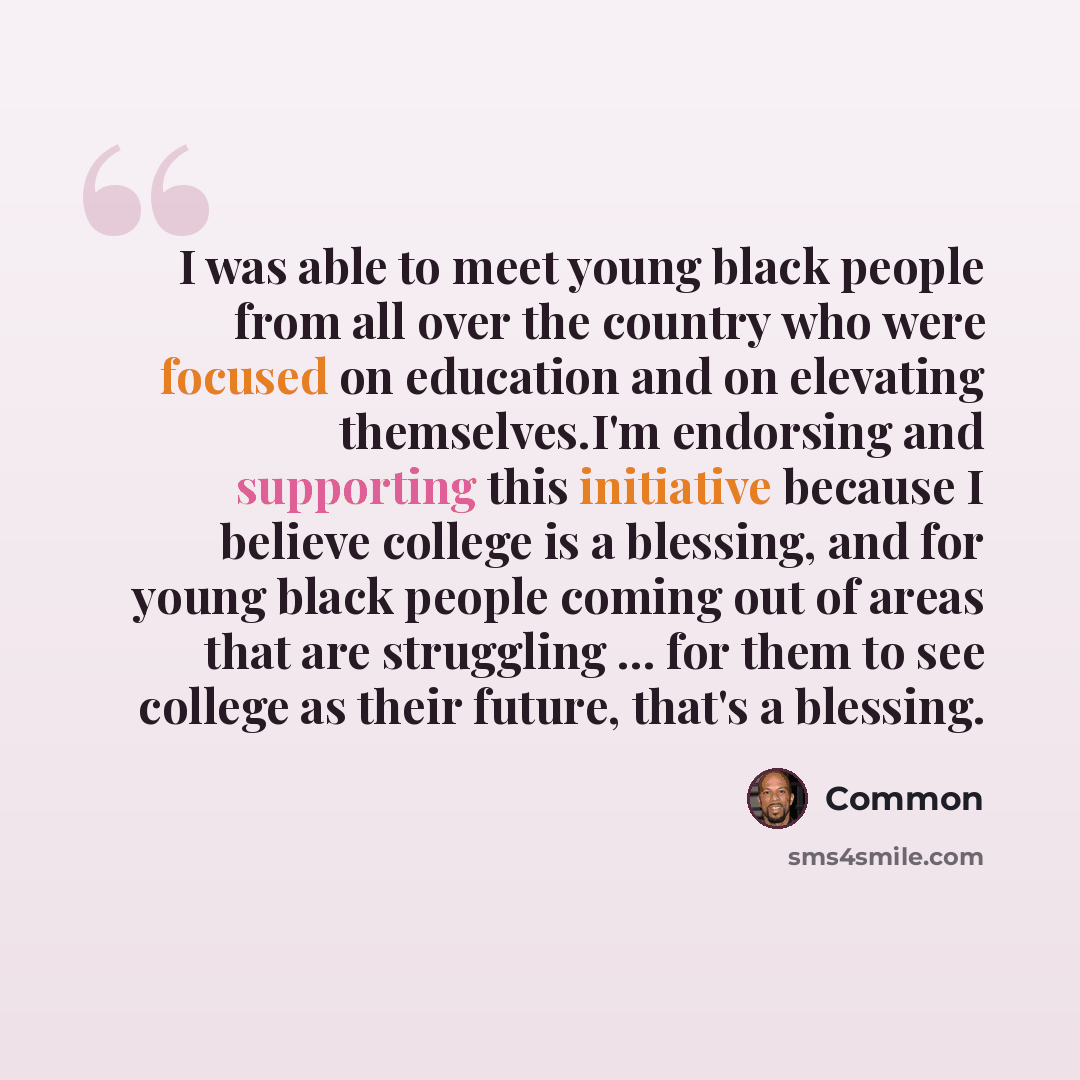 “I was able to meet young black people from all over the country who were focused on education and on elevating themselves.I'm endorsing and supporting this initiative because I believe college is a blessing, and for young black people coming out of areas that are struggling ... for them to see…” quote by Common