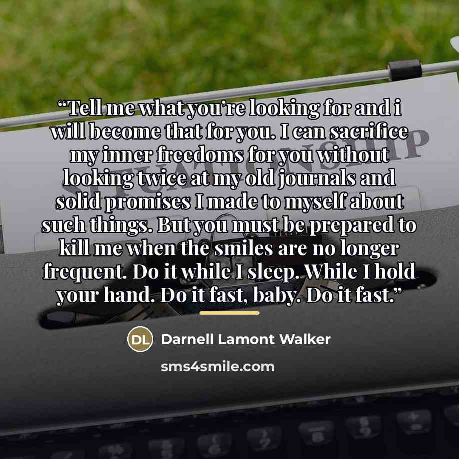 “Tell me what you’re looking for and i will become that for you. I can sacrifice my inner freedoms for you without looking twice at my old journals and solid promises I made to myself about such things. But you must be prepared to kill me when the smiles are no longer frequent. Do it while I sleep…” quote by Darnell Lamont Walker
