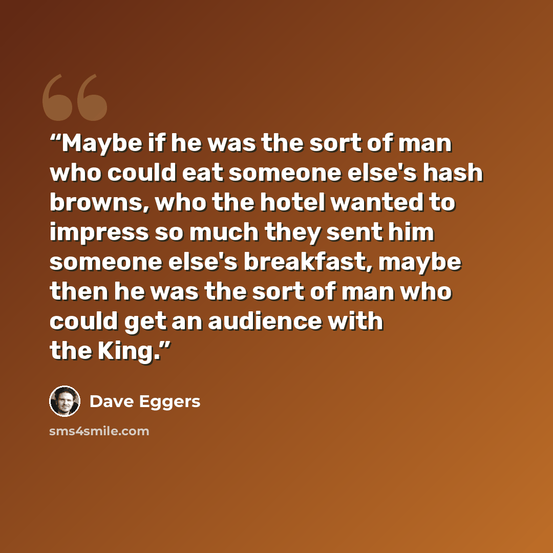 “Maybe if he was the sort of man who could eat someone else's hash browns, who the hotel wanted to impress so much they sent him someone else's breakfast, maybe then he was the sort of man who could get an audience with the King.” quote by Dave Eggers