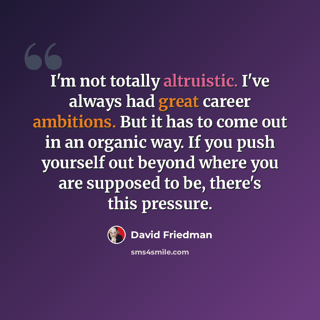 “I'm not totally altruistic. I've always had great career ambitions. But it has to come out in an organic way. If you push yourself out beyond where you are supposed to be, there's this pressure.” quote by David Friedman