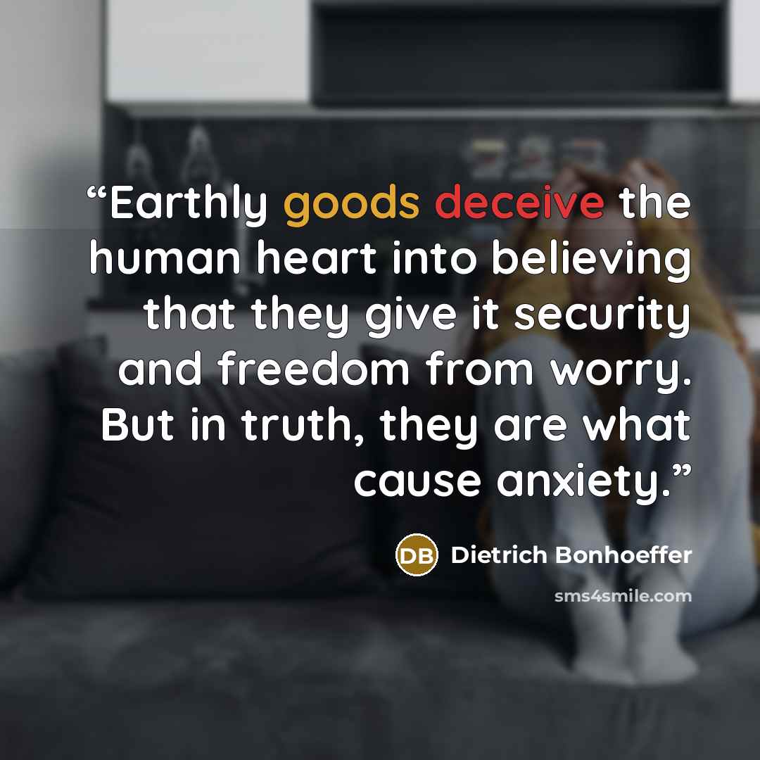 “Earthly goods deceive the human heart into believing that they give it security and freedom from worry. But in truth, they are what cause anxiety.” quote by Dietrich Bonhoeffer
