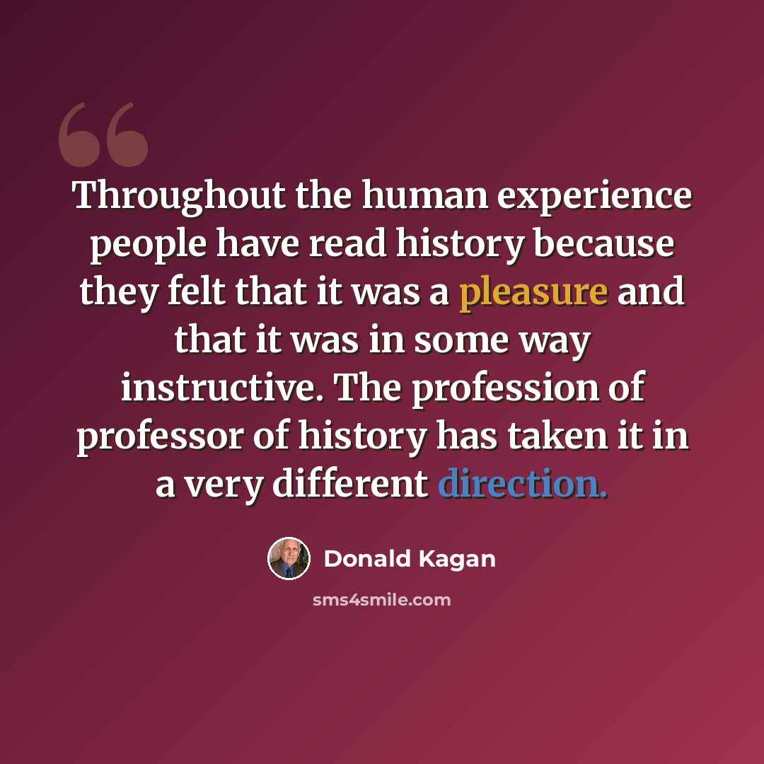 “Throughout the human experience people have read history because they felt that it was a pleasure and that it was in some way instructive. The profession of professor of history has taken it in a very different direction.” quote by Donald Kagan